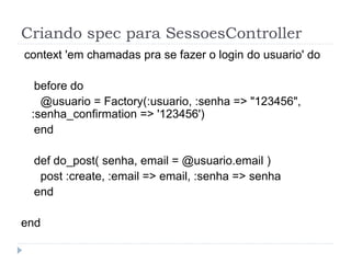 Criando spec para SessoesController
context 'em chamadas pra se fazer o login do usuario' do

  before do
   @usuario = Factory(:usuario, :senha => "123456",
 :senha_confirmation => '123456')
  end

 def do_post( senha, email = @usuario.email )
  post :create, :email => email, :senha => senha
 end

end
 