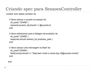 Criando spec para SessoesController
context 'com dados corretos' do

   it 'deve colocar o usuario na sessao' do
     do_post( '123456' )
     session[:usuario_id].should == @usuario.id
   end

   it 'deve redirecionar para a listagem de produtos' do
     do_post( '123456' )
     response.should redirect_to( produtos_path )
   end

   it 'deve colocar uma mensagem na flash' do
     do_post('123456')
     flash[:aviso].should == "Seja bem vindo a nossa loja, #{@usuario.nome}"
   end

 end
 