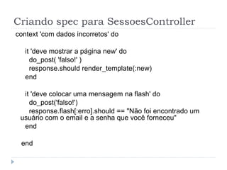 Criando spec para SessoesController
context 'com dados incorretos' do

   it 'deve mostrar a página new' do
     do_post( 'falso!' )
     response.should render_template(:new)
   end

  it 'deve colocar uma mensagem na flash' do
    do_post('falso!')
    response.flash[:erro].should == "Não foi encontrado um
 usuário com o email e a senha que você forneceu"
  end

 end
 