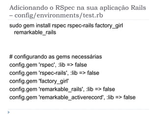 Adicionando o RSpec na sua aplicação Rails
– config/environments/test.rb
sudo gem install rspec rspec-rails factory_girl
  remarkable_rails



# configurando as gems necessárias
config.gem 'rspec', :lib => false
config.gem 'rspec-rails', :lib => false
config.gem 'factory_girl'
config.gem 'remarkable_rails', :lib => false
config.gem 'remarkable_activerecord', :lib => false
 