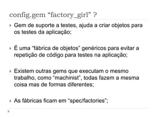 config.gem “factory_girl” ?
   Gem de suporte a testes, ajuda a criar objetos para
    os testes da aplicação;

   É uma “fábrica de objetos” genéricos para evitar a
    repetição de código para testes na aplicação;

   Existem outras gems que executam o mesmo
    trabalho, como “machinist”, todas fazem a mesma
    coisa mas de formas diferentes;

   As fábricas ficam em “spec/factories”;
 