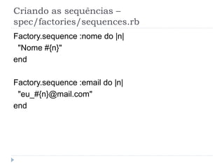 Criando as sequências –
spec/factories/sequences.rb
Factory.sequence :nome do |n|
 "Nome #{n}"
end

Factory.sequence :email do |n|
 "eu_#{n}@mail.com"
end
 
