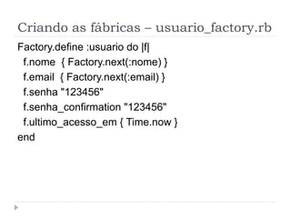 Criando as fábricas – usuario_factory.rb
Factory.define :usuario do |f|
 f.nome { Factory.next(:nome) }
 f.email { Factory.next(:email) }
 f.senha "123456"
 f.senha_confirmation "123456"
 f.ultimo_acesso_em { Time.now }
end
 
