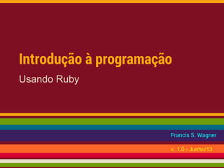 Introdução à programação
Usando Ruby
Francis S. Wagner
v. 1.0 - Junho/13
 