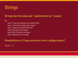 Strings
Ex:
puts 'Teste de strings com apóstrofos'
puts "Teste de strings com aspas"
puts 'Teste de James O'Bryan'
puts %{Teste de strings}
puts %Q{ Teste de strings }
puts %q{teste de strings}
Strings são formadas por ' (apóstrofos) ou " (aspas)
Mundo bizarro! O que acontece com o código abaixo?
"teste " * 3
 