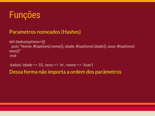 Funções
Parametros nomeados (Hashes)
def dados(options={})
puts "Nome: #{options[:nome]}, idade: #{options[:idade]}, sexo: #{options[:
sexo]}"
end
dados( :idade => 10, :sexo => 'm', :nome => 'Joao')
Dessa forma não importa a ordem dos parâmetros
 