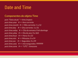 Date and Time
Componentes do objeto Time
puts "Data atual: " + time.inspect
puts time.year # => Ano corrente
puts time.month # => Mês corrente: 1 a 12
puts time.day # => Dia corrente: 1 a 31
puts time.wday # => Dia da semana: 0 eh domingo
puts time.yday # => Dia do ano: 0 a 365
puts time.hour # => Hora: 0 a 23
puts time.min # => Minutos: 0 a 59
puts time.sec # => Segundos: 0 a 59
puts time.usec # => microsegundos: 999999
puts time.zone # => "UTC": timezone
 