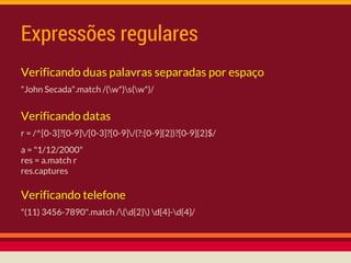 Expressões regulares
Verificando datas
r = /^[0-3]?[0-9]/[0-3]?[0-9]/(?:[0-9]{2})?[0-9]{2}$/
a = "1/12/2000"
res = a.match r
res.captures
Verificando telefone
"(11) 3456-7890".match /(d{2}) d{4}-d{4}/
Verificando duas palavras separadas por espaço
"John Secada".match /(w*)s(w*)/
 