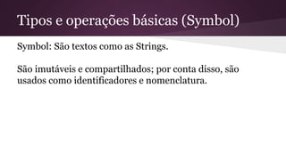 Tipos e operações básicas (Symbol) 
Symbol: São textos como as Strings. 
São imutáveis e compartilhados; por conta disso, são 
usados como identificadores e nomenclatura. 
 