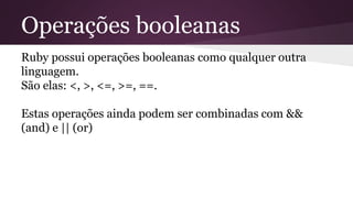 Operações booleanas 
Ruby possui operações booleanas como qualquer outra 
linguagem. 
São elas: <, >, <=, >=, ==. 
Estas operações ainda podem ser combinadas com && 
(and) e || (or) 
 