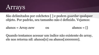 Arrays 
São delimitados por colchetes [ ] e podem guardar qualquer 
objeto. Por padrão, seu tamanho não é definido. Vejamos: 
alunos = Array.new ou alunos = [] 
Quando tentamos acessar um índice não existente do array, 
ele nos retorna nil: alunos[0] ou alunos[1000000]. 
 