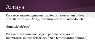 Arrays 
Para recebermos algum erro ao tentar acessar um índice 
inexistente de um Array, devemos utilizar o método fetch. 
alunos.fetch(100) 
Para retornar uma mensagem padrão ao invés do 
IndexError: alunos.fetch(100, "Não temos tantos alunos.") 
 