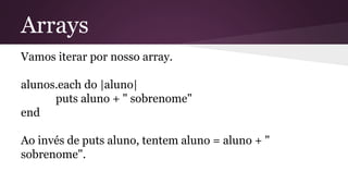 Arrays 
Vamos iterar por nosso array. 
alunos.each do |aluno| 
puts aluno + " sobrenome" 
end 
Ao invés de puts aluno, tentem aluno = aluno + " 
sobrenome". 
 