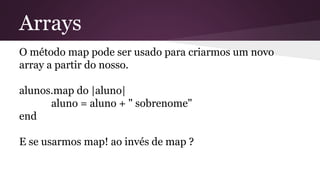 Arrays 
O método map pode ser usado para criarmos um novo 
array a partir do nosso. 
alunos.map do |aluno| 
aluno = aluno + " sobrenome" 
end 
E se usarmos map! ao invés de map ? 
 