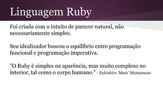 Linguagem Ruby 
Foi criada com o intuito de parecer natural, não 
necessariamente simples. 
Seu idealizador buscou o equilíbrio entre programação 
funcional e programação imperativa. 
"O Ruby é simples na aparência, mas muito complexo no 
interior, tal como o corpo humano." - Yukishiro 'Matz' Matsumoto 
 