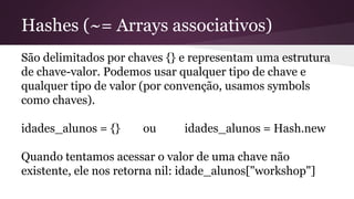 Hashes (~= Arrays associativos) 
São delimitados por chaves {} e representam uma estrutura 
de chave-valor. Podemos usar qualquer tipo de chave e 
qualquer tipo de valor (por convenção, usamos symbols 
como chaves). 
idades_alunos = {} ou idades_alunos = Hash.new 
Quando tentamos acessar o valor de uma chave não 
existente, ele nos retorna nil: idade_alunos["workshop"] 
 