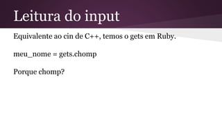 Leitura do input 
Equivalente ao cin de C++, temos o gets em Ruby. 
meu_nome = gets.chomp 
Porque chomp? 
 