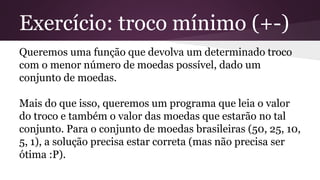 Exercício: troco mínimo (+-) 
Queremos uma função que devolva um determinado troco 
com o menor número de moedas possível, dado um 
conjunto de moedas. 
Mais do que isso, queremos um programa que leia o valor 
do troco e também o valor das moedas que estarão no tal 
conjunto. Para o conjunto de moedas brasileiras (50, 25, 10, 
5, 1), a solução precisa estar correta (mas não precisa ser 
ótima :P). 
 