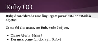 Ruby OO 
Ruby é considerada uma linguagem puramente orientada à 
objetos. 
Como foi dito antes, em Ruby tudo é objeto. 
● Classe Aberta: Hmm? 
● Herança: como funciona em Ruby? 
 