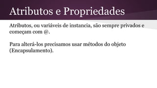 Atributos e Propriedades 
Atributos, ou variáveis de instancia, são sempre privados e 
começam com @. 
Para alterá-los precisamos usar métodos do objeto 
(Encapsulamento). 
 