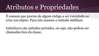 Atributos e Propriedades 
É comum que precise de algum código a ser executado ao 
criar um objeto. Para isto usamos o método initiliaze. 
Initializers são métodos privados, ou seja, não podem ser 
chamados fora da classe. 
 