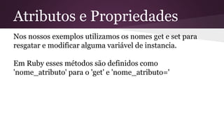Atributos e Propriedades 
Nos nossos exemplos utilizamos os nomes get e set para 
resgatar e modificar alguma variável de instancia. 
Em Ruby esses métodos são definidos como 
'nome_atributo' para o 'get' e 'nome_atributo=' 
 