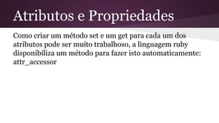 Atributos e Propriedades 
Como criar um método set e um get para cada um dos 
atributos pode ser muito trabalhoso, a linguagem ruby 
disponibiliza um método para fazer isto automaticamente: 
attr_accessor 
 