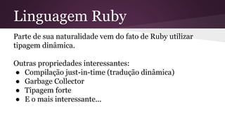 Linguagem Ruby 
Parte de sua naturalidade vem do fato de Ruby utilizar 
tipagem dinâmica. 
Outras propriedades interessantes: 
● Compilação just-in-time (tradução dinâmica) 
● Garbage Collector 
● Tipagem forte 
● E o mais interessante... 
 