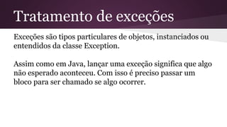 Tratamento de exceções 
Exceções são tipos particulares de objetos, instanciados ou 
entendidos da classe Exception. 
Assim como em Java, lançar uma exceção significa que algo 
não esperado aconteceu. Com isso é preciso passar um 
bloco para ser chamado se algo ocorrer. 
 