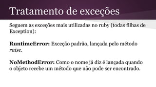 Tratamento de exceções 
Seguem as exceções mais utilizadas no ruby (todas filhas de 
Exception): 
RuntimeError: Exceção padrão, lançada pelo método 
raise. 
NoMethodError: Como o nome já diz é lançada quando 
o objeto recebe um método que não pode ser encontrado. 
 