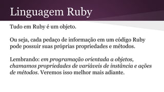 Linguagem Ruby 
Tudo em Ruby é um objeto. 
Ou seja, cada pedaço de informação em um código Ruby 
pode possuir suas próprias propriedades e métodos. 
Lembrando: em programação orientada a objetos, 
chamamos propriedades de variáveis de instância e ações 
de métodos. Veremos isso melhor mais adiante. 
 