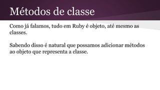 Métodos de classe 
Como já falamos, tudo em Ruby é objeto, até mesmo as 
classes. 
Sabendo disso é natural que possamos adicionar métodos 
ao objeto que representa a classe. 
 
