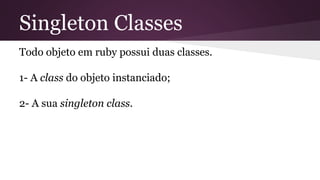Singleton Classes 
Todo objeto em ruby possui duas classes. 
1- A class do objeto instanciado; 
2- A sua singleton class. 
 