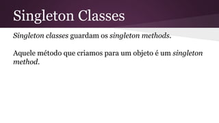 Singleton Classes 
Singleton classes guardam os singleton methods. 
Aquele método que criamos para um objeto é um singleton 
method. 
 