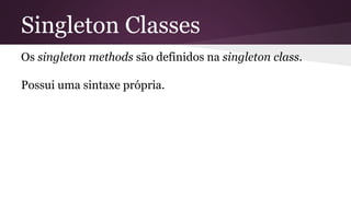 Singleton Classes 
Os singleton methods são definidos na singleton class. 
Possui uma sintaxe própria. 
 