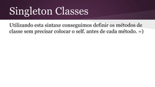 Singleton Classes 
Utilizando esta sintaxe conseguimos definir os métodos de 
classe sem precisar colocar o self. antes de cada método. =) 
 