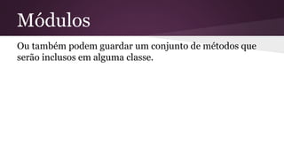 Módulos 
Ou também podem guardar um conjunto de métodos que 
serão inclusos em alguma classe. 
 