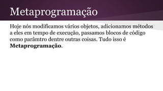 Metaprogramação 
Hoje nós modificamos vários objetos, adicionamos métodos 
a eles em tempo de execução, passamos blocos de código 
como parâmtro dentre outras coisas. Tudo isso é 
Metaprogramação. 
 