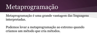 Metaprogramação 
Metaprogramação é uma grande vantagem das linguagens 
interpretadas. 
Podemos levar a metaprogramação ao extremo quando 
criamos um método que cria métodos. 
 