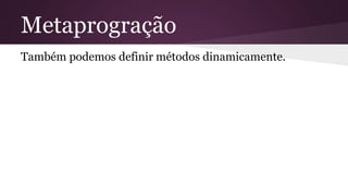 Metaprogração 
Também podemos definir métodos dinamicamente. 
 