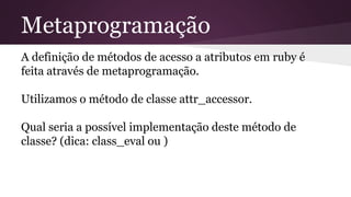 Metaprogramação 
A definição de métodos de acesso a atributos em ruby é 
feita através de metaprogramação. 
Utilizamos o método de classe attr_accessor. 
Qual seria a possível implementação deste método de 
classe? (dica: class_eval ou ) 
 