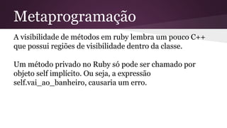 Metaprogramação 
A visibilidade de métodos em ruby lembra um pouco C++ 
que possui regiões de visibilidade dentro da classe. 
Um método privado no Ruby só pode ser chamado por 
objeto self implícito. Ou seja, a expressão 
self.vai_ao_banheiro, causaria um erro. 
 