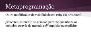 Metaprogramação 
Outro modificador de visibilidade em ruby é o protected. 
protected, diferente do private, permite que utilize os 
métodos através do metodo self implícito ou explícito. 
 