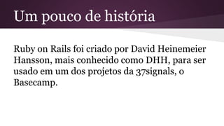 Um pouco de história 
Ruby on Rails foi criado por David Heinemeier 
Hansson, mais conhecido como DHH, para ser 
usado em um dos projetos da 37signals, o 
Basecamp. 
 