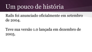 Um pouco de história 
Rails foi anunciado oficialmente em setembro 
de 2004. 
Teve sua versão 1.0 lançada em dezembro de 
2005. 
 