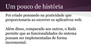 Um pouco de história 
Foi criado pensando na praticidade que 
proporcionaria ao escrever os aplicativos web. 
Além disso, comparado aos outros, o Rails 
permite que as funcionalidades do sistema 
possam ser implementadas de forma 
incremental. 
 