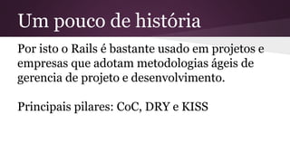 Um pouco de história 
Por isto o Rails é bastante usado em projetos e 
empresas que adotam metodologias ágeis de 
gerencia de projeto e desenvolvimento. 
Principais pilares: CoC, DRY e KISS 
 