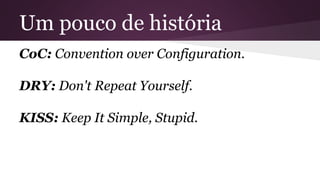Um pouco de história 
CoC: Convention over Configuration. 
DRY: Don't Repeat Yourself. 
KISS: Keep It Simple, Stupid. 
 