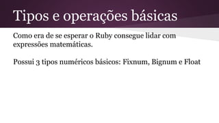 Tipos e operações básicas 
Como era de se esperar o Ruby consegue lidar com 
expressões matemáticas. 
Possui 3 tipos numéricos básicos: Fixnum, Bignum e Float 
 