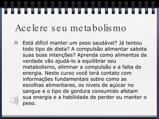 Acelere seu metabolismo Está difícil manter um peso saudável? Já tentou todo tipo de dieta? A compulsão alimentar sabota suas boas intenções? Aprenda como alimentos de verdade vão ajudá-lo a equilibrar seu metabolismo, eliminar a compulsão e a falta de energia. Neste curso você terá contato com informações fundamentais sobre como as escolhas alimentares, os níveis de açúcar no sangue e o tipo de gordura consumido afetam sua energia e a habilidade de perder ou manter o peso. 